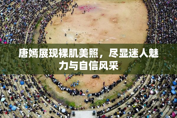 唐嫣展现裸肌美照，尽显迷人魅力与自信风采