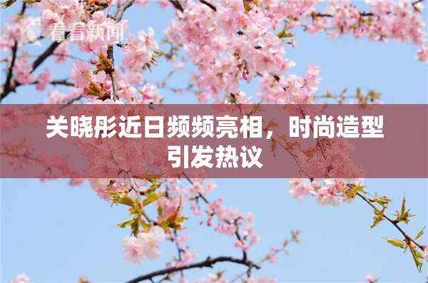 关晓彤近日频频亮相，时尚造型引发热议