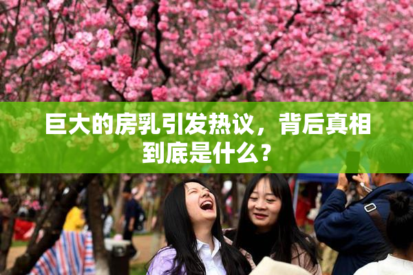 巨大的房乳引发热议，背后真相到底是什么？