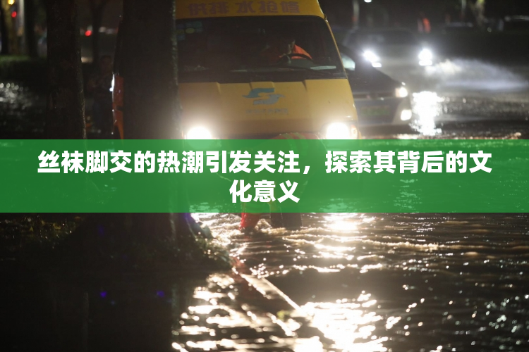 丝袜脚交的热潮引发关注，探索其背后的文化意义