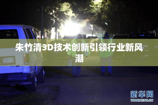 朱竹清3D技术创新引领行业新风潮