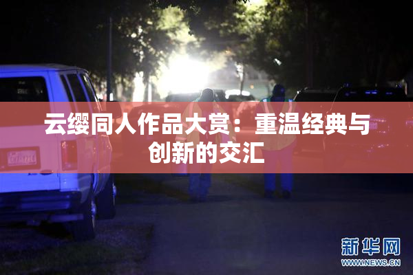 云缨同人作品大赏：重温经典与创新的交汇