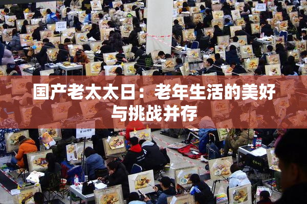 国产老太太日：老年生活的美好与挑战并存