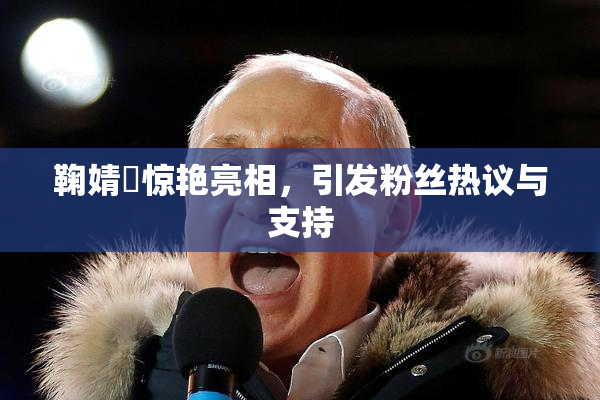 鞠婧祎惊艳亮相，引发粉丝热议与支持