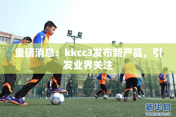 重磅消息：kkcc3发布新产品，引发业界关注
