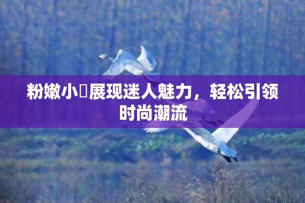 粉嫩小泬展现迷人魅力，轻松引领时尚潮流