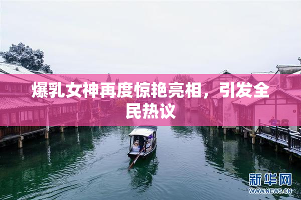 爆乳女神再度惊艳亮相，引发全民热议