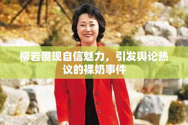 柳岩展现自信魅力，引发舆论热议的裸奶事件