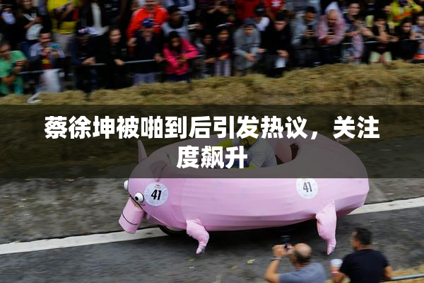 蔡徐坤被啪到后引发热议，关注度飙升