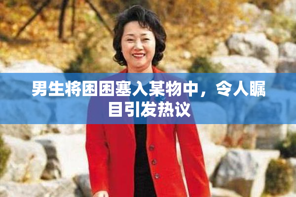 男生将困困塞入某物中，令人瞩目引发热议