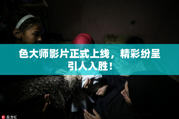 色大师影片正式上线，精彩纷呈引人入胜！