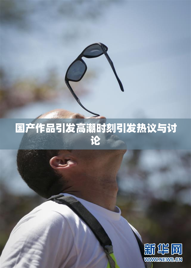 国产作品引发高潮时刻引发热议与讨论