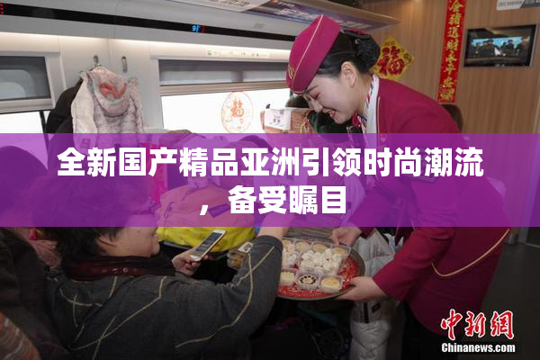全新国产精品亚洲引领时尚潮流，备受瞩目