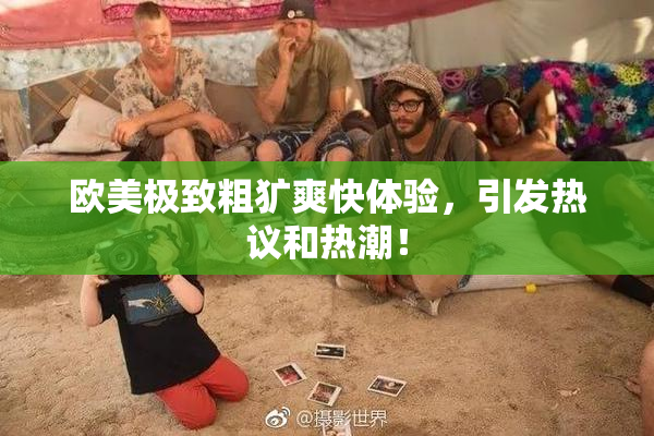 欧美极致粗犷爽快体验，引发热议和热潮！