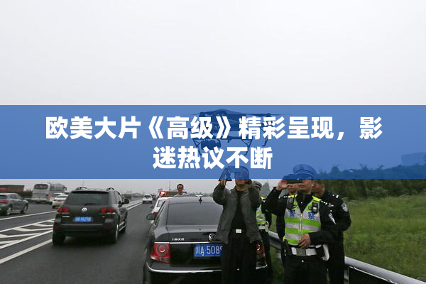 欧美大片《高级》精彩呈现，影迷热议不断