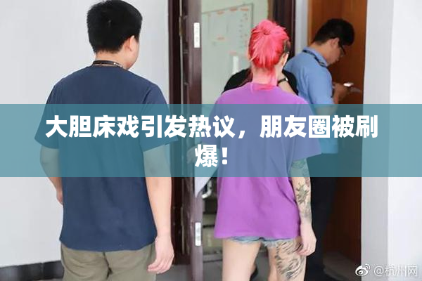 大胆床戏引发热议，朋友圈被刷爆！
