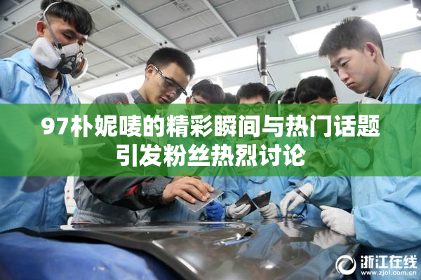 97朴妮唛的精彩瞬间与热门话题引发粉丝热烈讨论