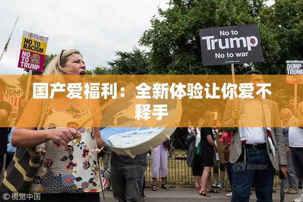国产爱福利：全新体验让你爱不释手