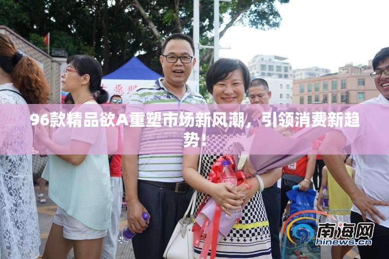 96款精品欲A重塑市场新风潮，引领消费新趋势！