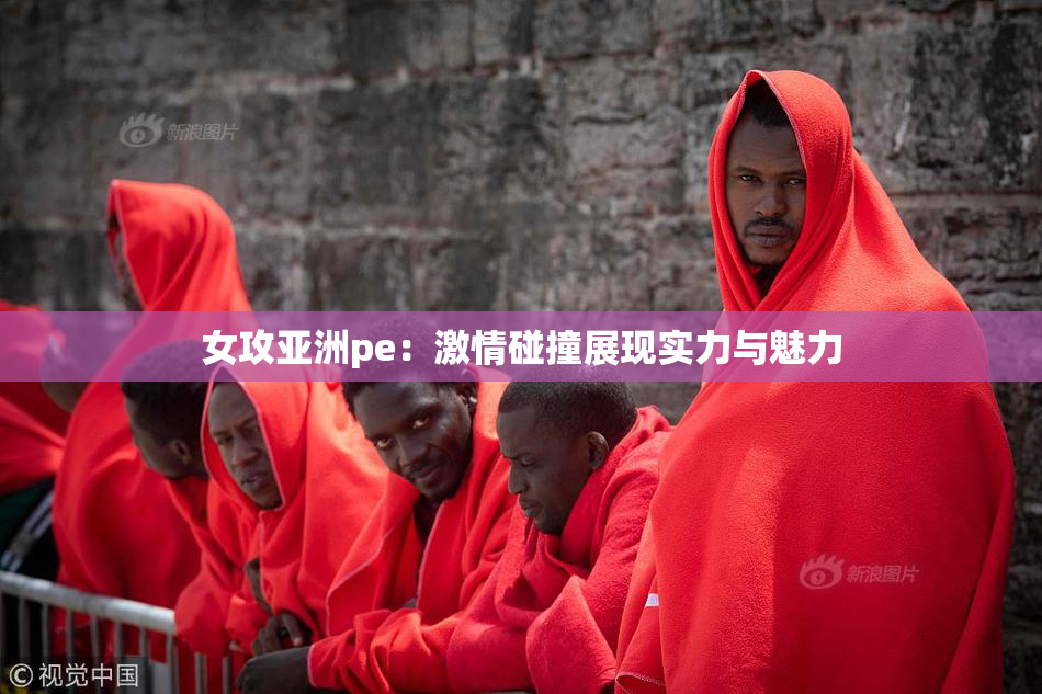 女攻亚洲pe：激情碰撞展现实力与魅力