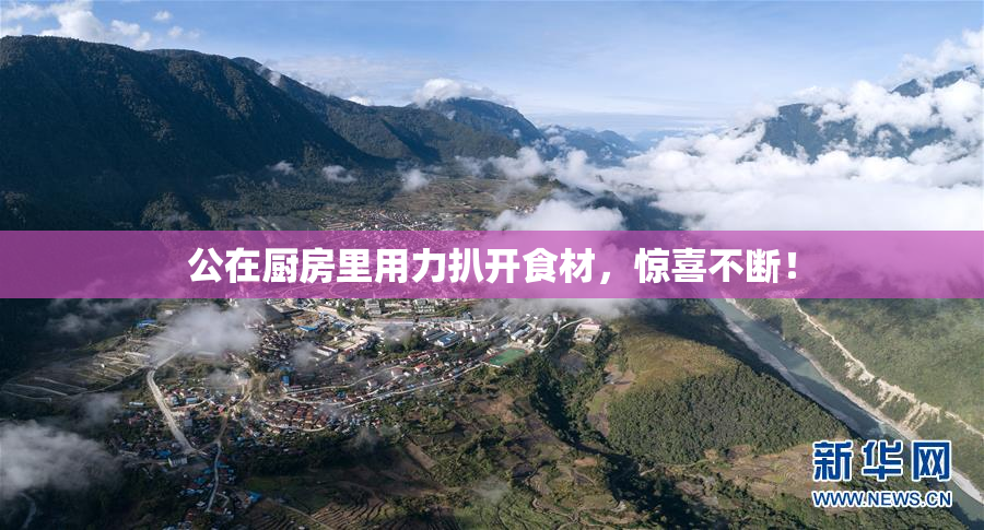 公在厨房里用力扒开食材，惊喜不断！