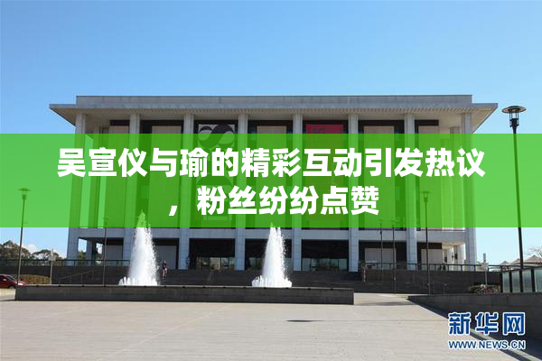 吴宣仪与瑜的精彩互动引发热议，粉丝纷纷点赞