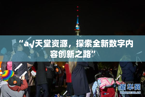 “а√天堂资源，探索全新数字内容创新之路”
