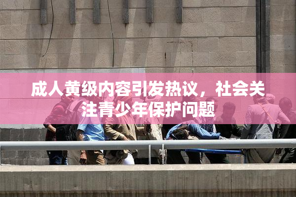 成人黄级内容引发热议，社会关注青少年保护问题