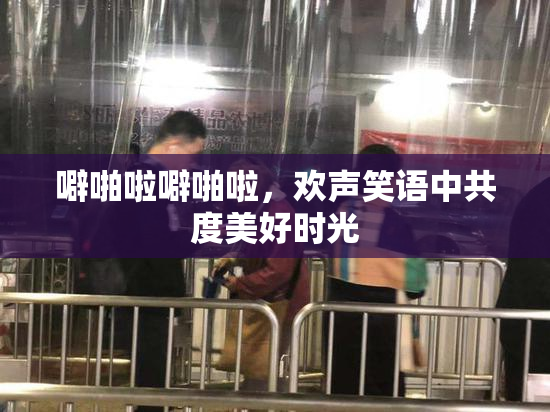 噼啪啦噼啪啦，欢声笑语中共度美好时光