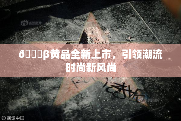 🔞β黄品全新上市，引领潮流时尚新风尚