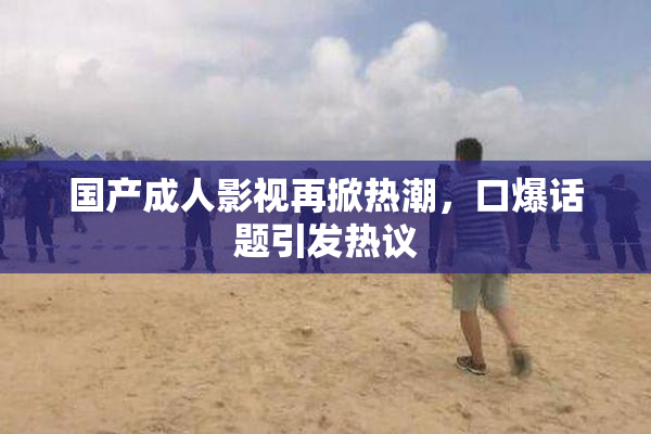 国产成人影视再掀热潮，口爆话题引发热议