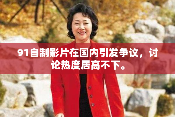 91自制影片在国内引发争议，讨论热度居高不下。