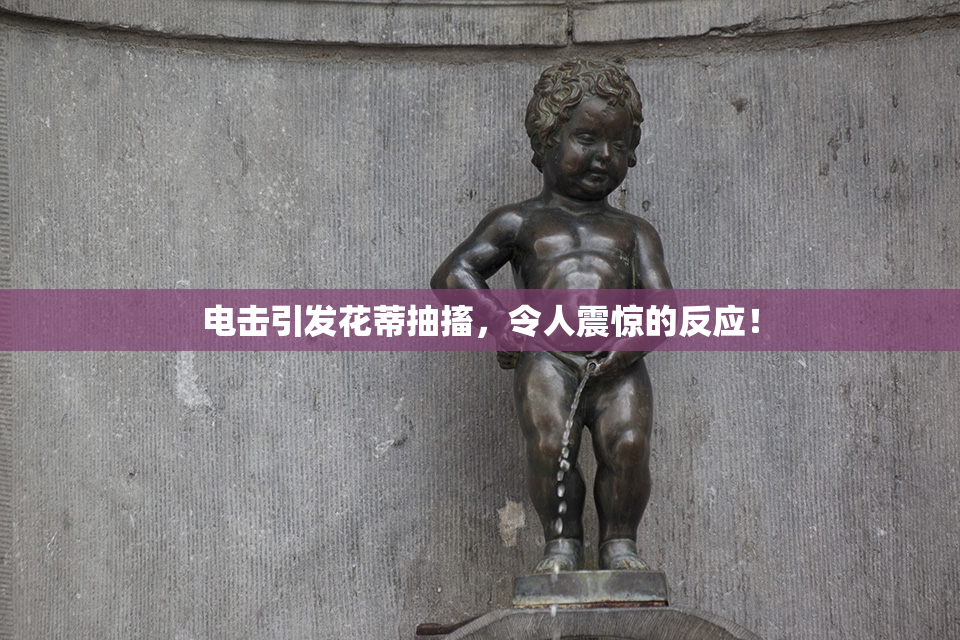 电击引发花蒂抽搐，令人震惊的反应！