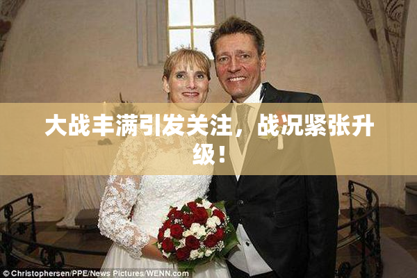 大战丰满引发关注，战况紧张升级！