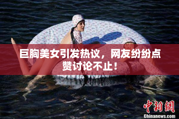 巨胸美女引发热议，网友纷纷点赞讨论不止！