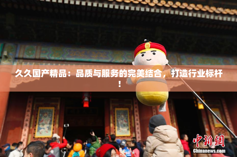 久久国产精品：品质与服务的完美结合，打造行业标杆！