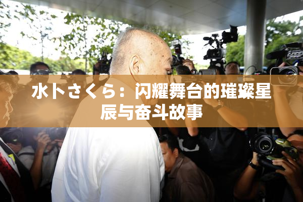 水卜さくら：闪耀舞台的璀璨星辰与奋斗故事