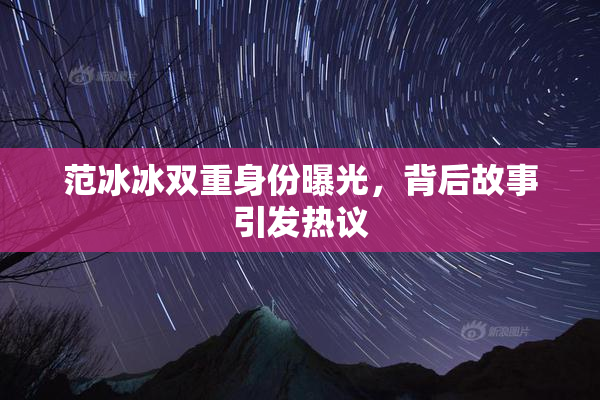 范冰冰双重身份曝光，背后故事引发热议