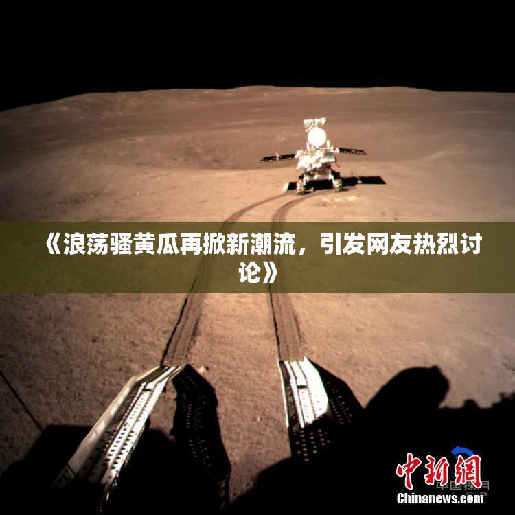 《浪荡骚黄瓜再掀新潮流，引发网友热烈讨论》