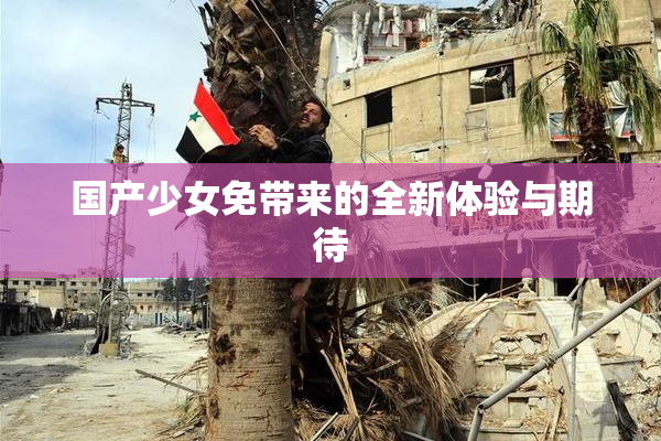国产少女免带来的全新体验与期待