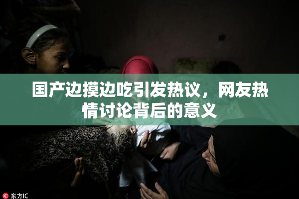 国产边摸边吃引发热议，网友热情讨论背后的意义