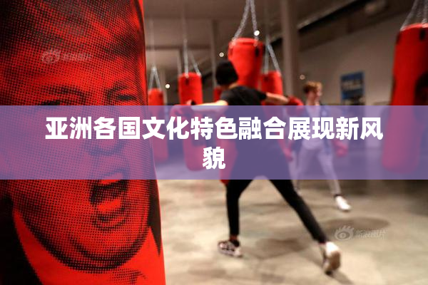 亚洲各国文化特色融合展现新风貌