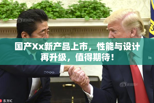 国产Xx新产品上市，性能与设计再升级，值得期待！