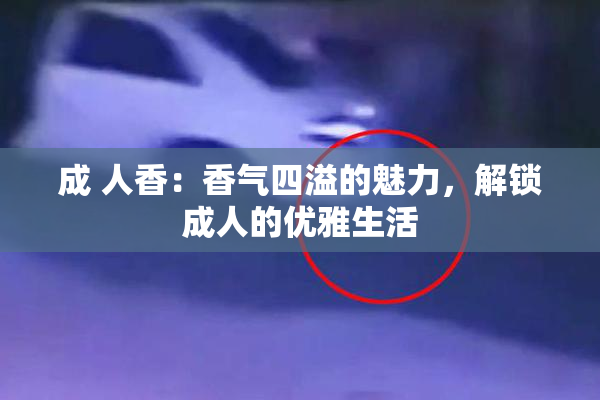 成 人香：香气四溢的魅力，解锁成人的优雅生活