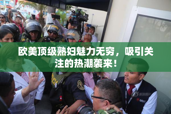 欧美顶级熟妇魅力无穷，吸引关注的热潮袭来！