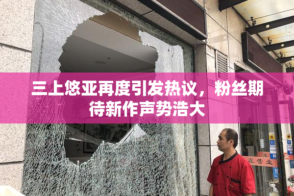三上悠亚再度引发热议，粉丝期待新作声势浩大