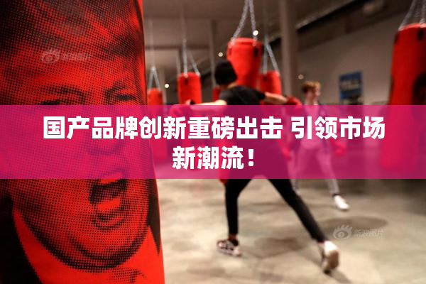 国产品牌创新重磅出击 引领市场新潮流！