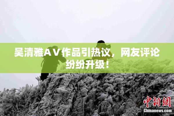 吴清雅AⅤ作品引热议，网友评论纷纷升级！