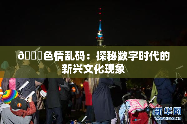 🔞色情乱码：探秘数字时代的新兴文化现象