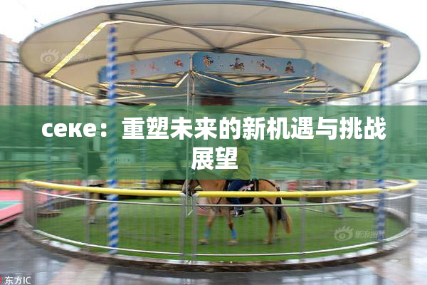 ceке：重塑未来的新机遇与挑战展望
